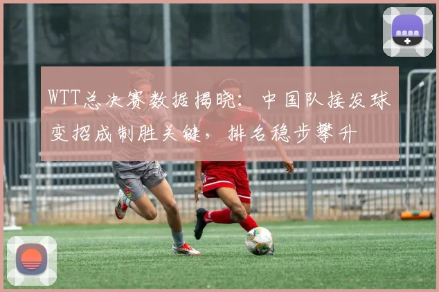 WTT总决赛数据揭晓：中国队接发球变招成制胜关键，排名稳步攀升