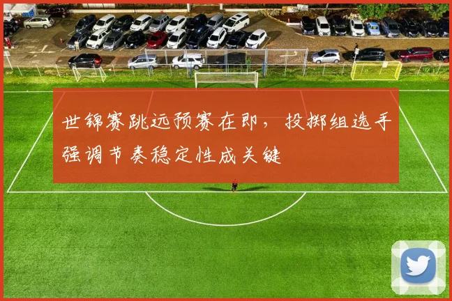 世锦赛跳远预赛在即，投掷组选手强调节奏稳定性成关键