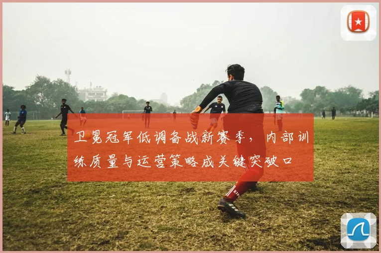 卫冕冠军低调备战新赛季，内部训练质量与运营策略成关键突破口