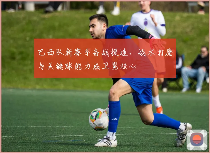 巴西队新赛季备战提速，战术打磨与关键球能力成卫冕核心