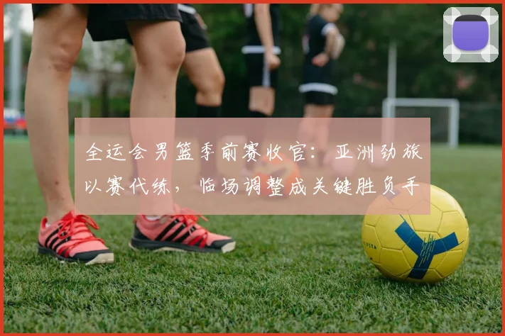 全运会男篮季前赛收官:亚洲劲旅以赛代练,临场调整成关键胜负手