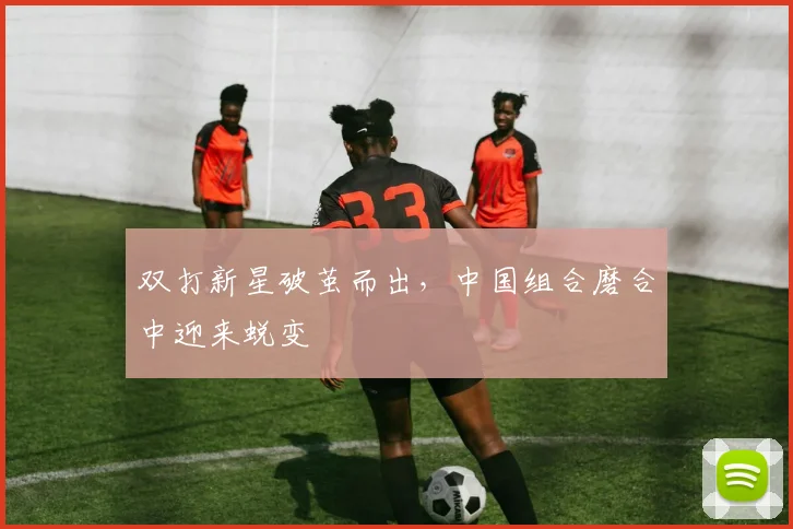 双打新星破茧而出，中国组合磨合中迎来蜕变
